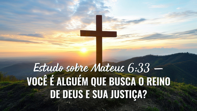 Estudo sobre Mateus 6:33 — Você é alguém que busca o reino de Deus e Sua justiça?