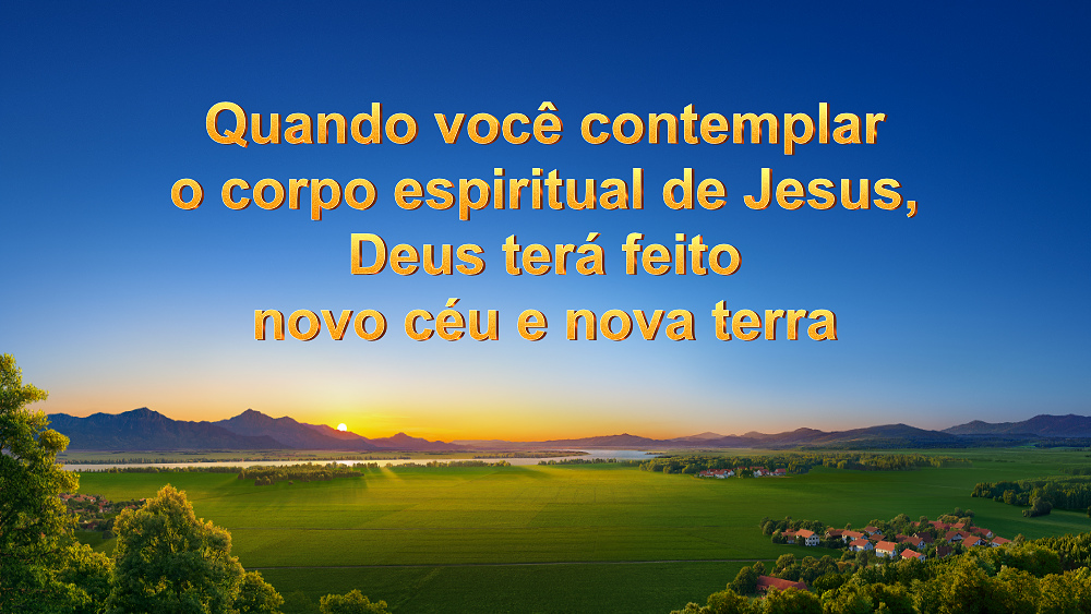 Quando você contemplar o corpo espiritual de Jesus, Deus terá feito novo céu e nova terra